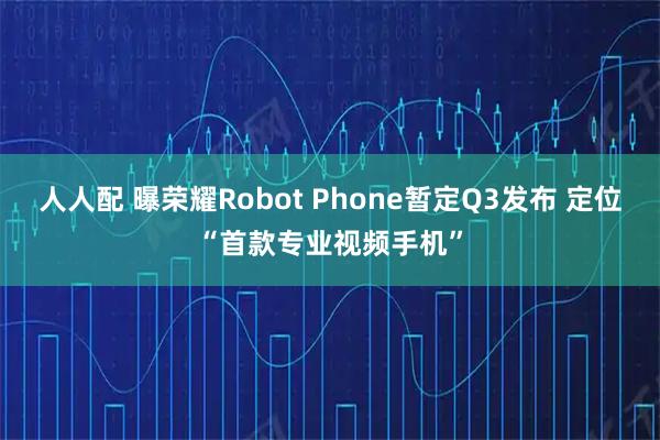 人人配 曝荣耀Robot Phone暂定Q3发布 定位“首款专业视频手机”