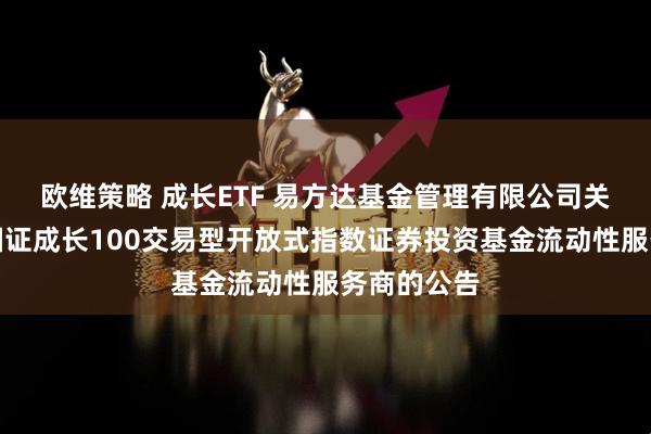 欧维策略 成长ETF 易方达基金管理有限公司关于易方达国证成长100交易型开放式指数证券投资基金流动性服务商的公告