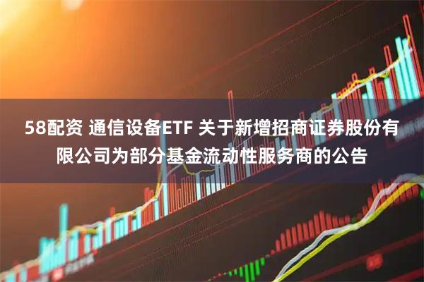 58配资 通信设备ETF 关于新增招商证券股份有限公司为部分基金流动性服务商的公告