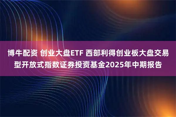 博牛配资 创业大盘ETF 西部利得创业板大盘交易型开放式指数证券投资基金2025年中期报告