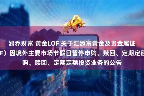 涵乔财富 黄金LOF 关于汇添富黄金及贵金属证券投资基金（LOF）因境外主要市场节假日暂停申购、赎回、定期定额投资业务的公告