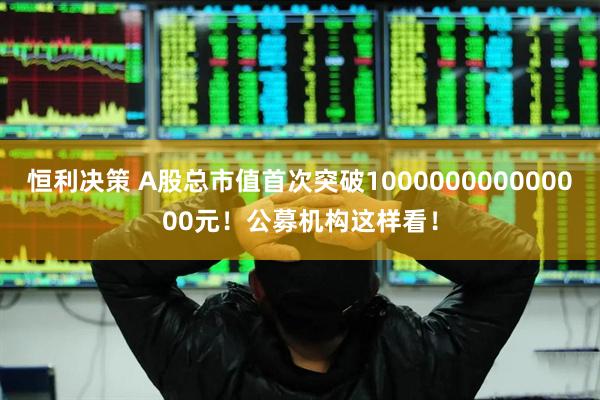 恒利决策 A股总市值首次突破100000000000000元！公募机构这样看！