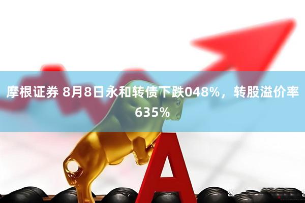 摩根证券 8月8日永和转债下跌048%，转股溢价率635%