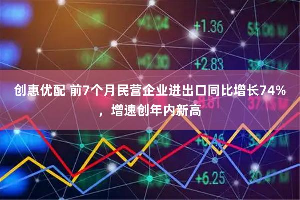创惠优配 前7个月民营企业进出口同比增长74%，增速创年内新高