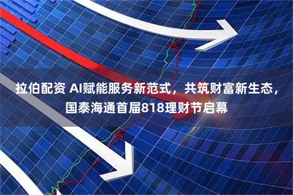 拉伯配资 AI赋能服务新范式，共筑财富新生态，国泰海通首届818理财节启幕