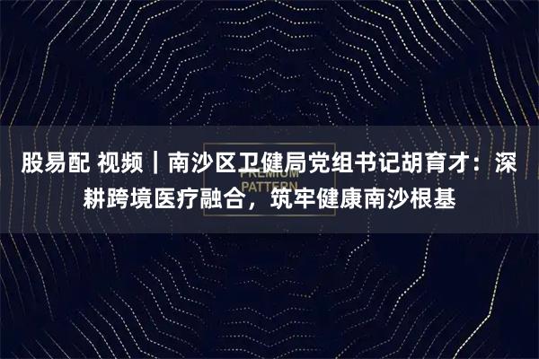 股易配 视频|南沙区卫健局党组书记胡育才:深耕跨境医疗融合,筑牢健康南沙根基
