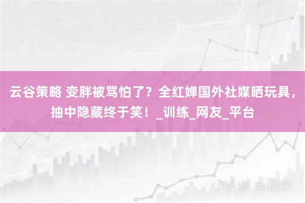 云谷策略 变胖被骂怕了？全红婵国外社媒晒玩具，抽中隐藏终于笑！_训练_网友_平台