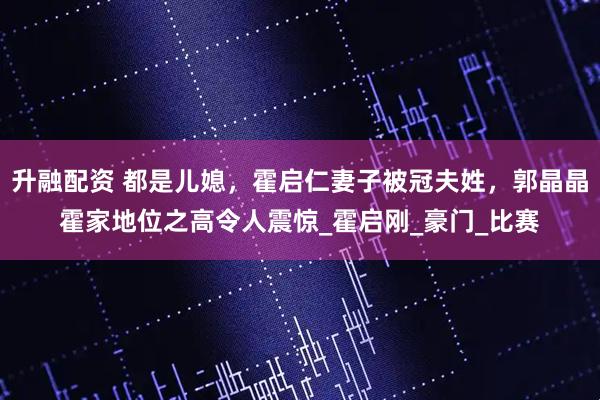 升融配资 都是儿媳，霍启仁妻子被冠夫姓，郭晶晶霍家地位之高令人震惊_霍启刚_豪门_比赛