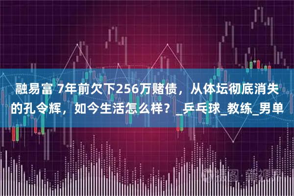 融易富 7年前欠下256万赌债，从体坛彻底消失的孔令辉，如今生活怎么样？_乒乓球_教练_男单