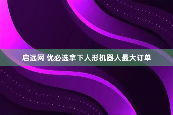 启远网 优必选拿下人形机器人最大订单