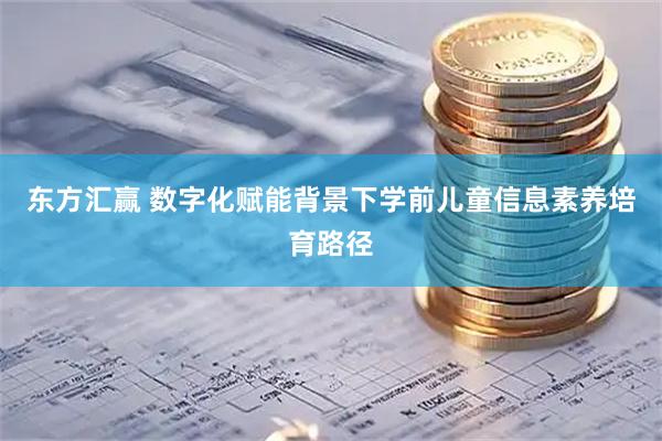 东方汇赢 数字化赋能背景下学前儿童信息素养培育路径