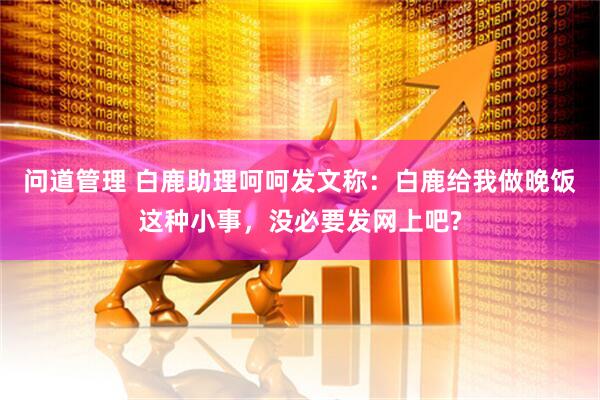 问道管理 白鹿助理呵呵发文称：白鹿给我做晚饭这种小事，没必要发网上吧?
