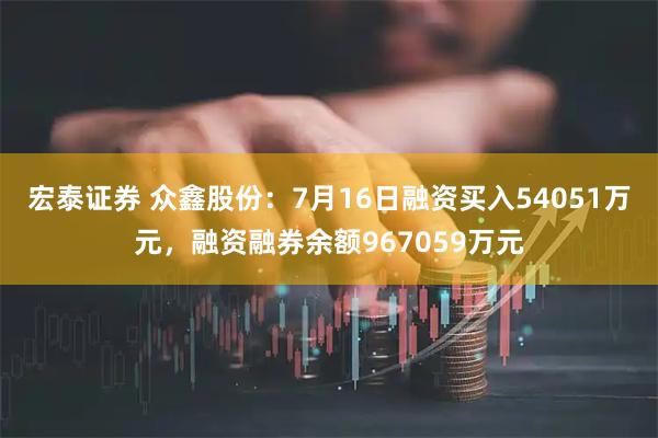 宏泰证券 众鑫股份：7月16日融资买入54051万元，融资融券余额967059万元