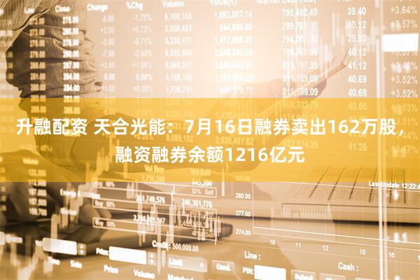 升融配资 天合光能：7月16日融券卖出162万股，融资融券余额1216亿元