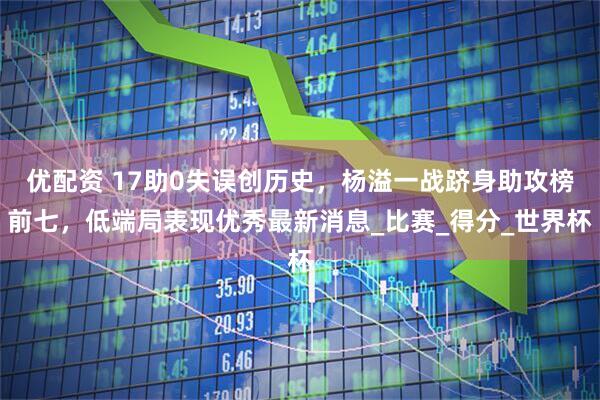 优配资 17助0失误创历史，杨溢一战跻身助攻榜前七，低端局表现优秀最新消息_比赛_得分_世界杯