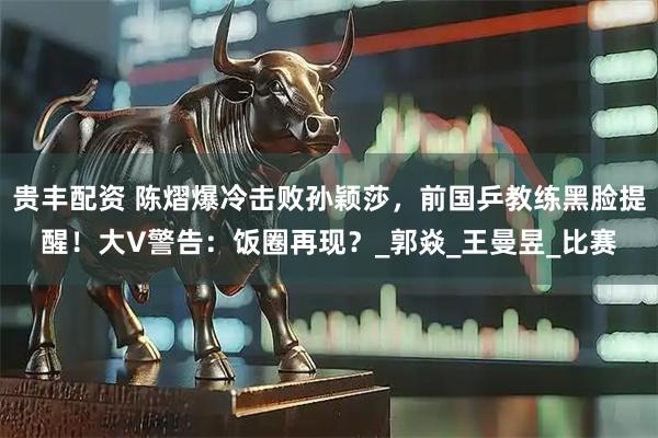 贵丰配资 陈熠爆冷击败孙颖莎，前国乒教练黑脸提醒！大V警告：饭圈再现？_郭焱_王曼昱_比赛