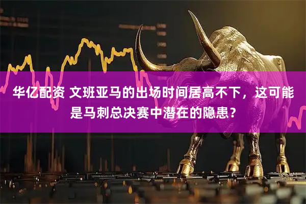 华亿配资 文班亚马的出场时间居高不下，这可能是马刺总决赛中潜在的隐患？