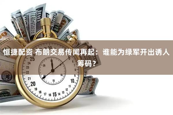 恒捷配资 布朗交易传闻再起：谁能为绿军开出诱人筹码？