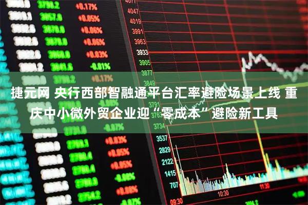 捷元网 央行西部智融通平台汇率避险场景上线 重庆中小微外贸企业迎“零成本”避险新工具