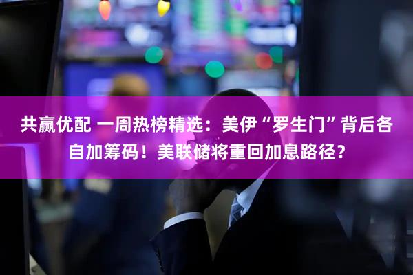 共赢优配 一周热榜精选：美伊“罗生门”背后各自加筹码！美联储将重回加息路径？
