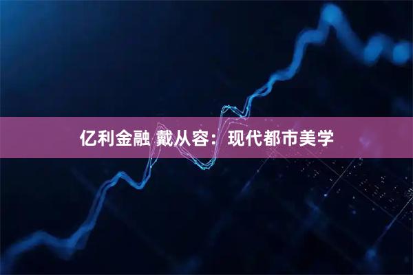 亿利金融 戴从容：现代都市美学
