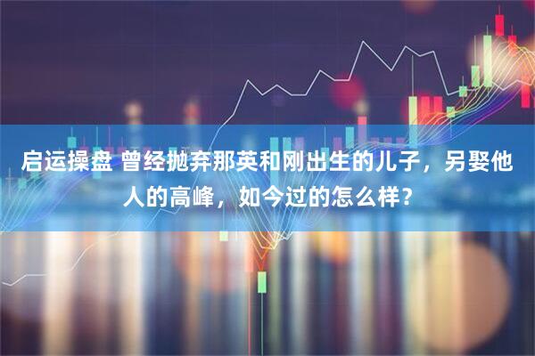 启运操盘 曾经抛弃那英和刚出生的儿子，另娶他人的高峰，如今过的怎么样？