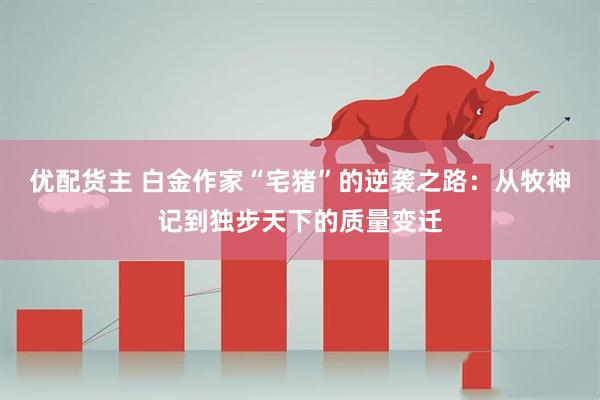 优配货主 白金作家“宅猪”的逆袭之路：从牧神记到独步天下的质量变迁