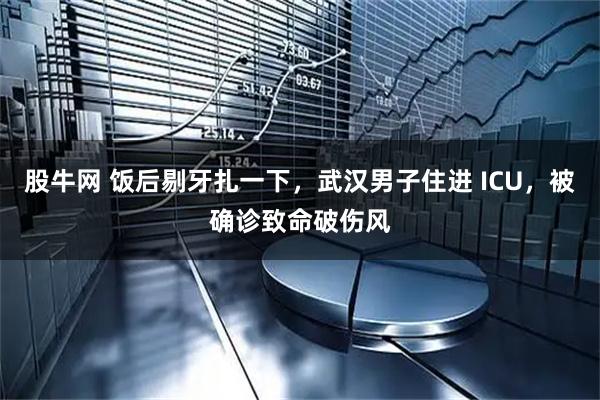 股牛网 饭后剔牙扎一下，武汉男子住进 ICU，被确诊致命破伤风