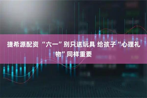 捷希源配资 “六一”别只送玩具 给孩子“心理礼物”同样重要