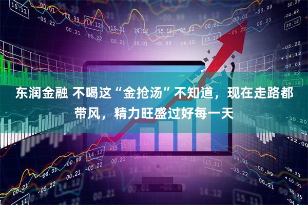 东润金融 不喝这“金抢汤”不知道,现在走路都带风,精力旺盛过好每一天