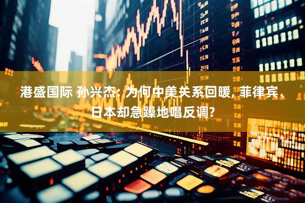 港盛国际 孙兴杰: 为何中美关系回暖, 菲律宾、日本却急躁地唱反调?