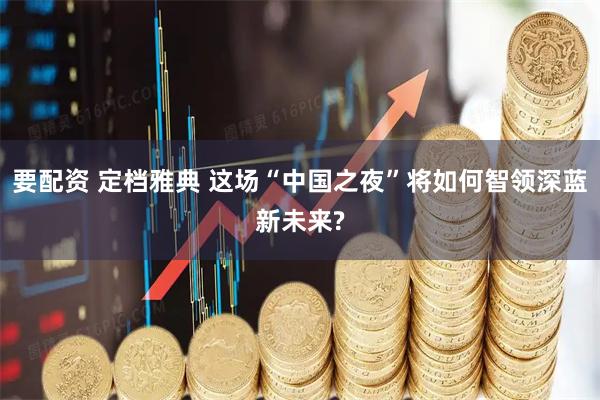 要配资 定档雅典 这场“中国之夜”将如何智领深蓝新未来?