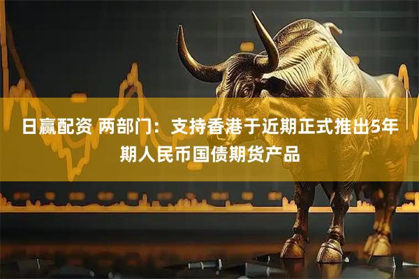 日赢配资 两部门:支持香港于近期正式推出5年期人民币国债期货产品