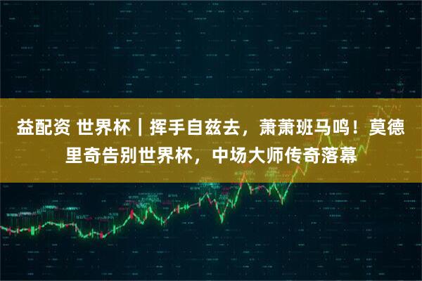 益配资 世界杯｜挥手自兹去，萧萧班马鸣！莫德里奇告别世界杯，中场大师传奇落幕