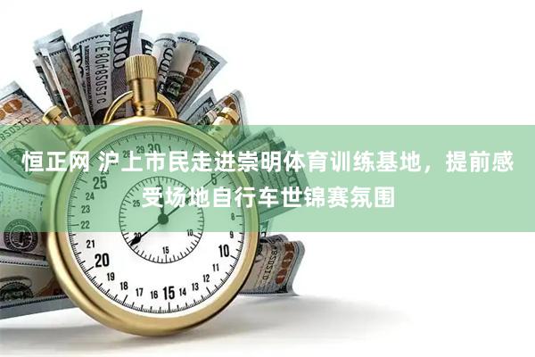 恒正网 沪上市民走进崇明体育训练基地，提前感受场地自行车世锦赛氛围