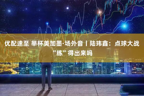 优配速至 举杯美加墨·场外音丨陆玮鑫：点球大战“练”得出来吗