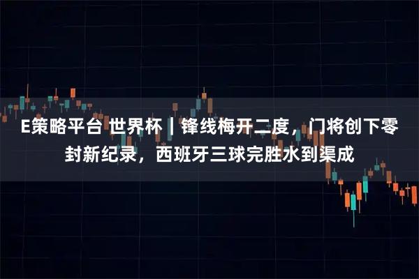 E策略平台 世界杯｜锋线梅开二度，门将创下零封新纪录，西班牙三球完胜水到渠成