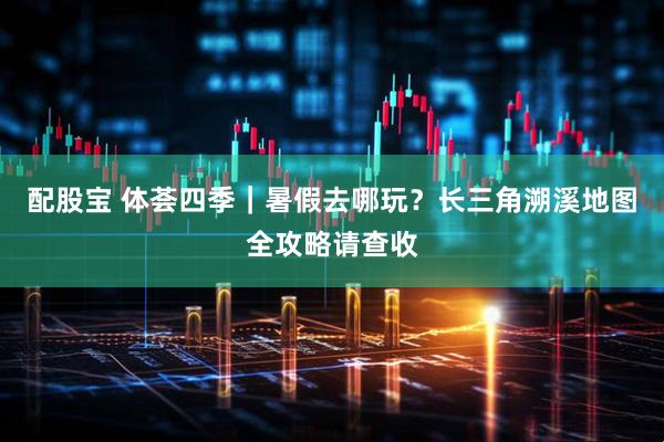配股宝 体荟四季｜暑假去哪玩？长三角溯溪地图全攻略请查收