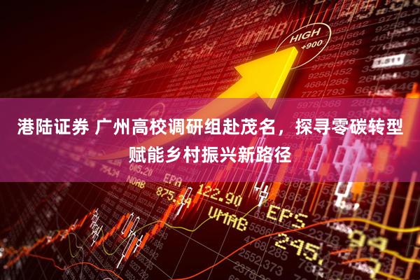 港陆证券 广州高校调研组赴茂名，探寻零碳转型赋能乡村振兴新路径
