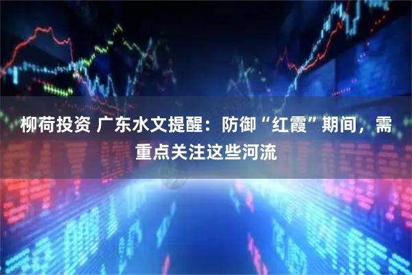 柳荷投资 广东水文提醒：防御“红霞”期间，需重点关注这些河流